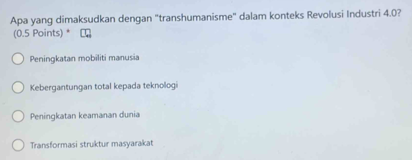 Apa yang dimaksudkan dengan "transhumanisme" dalam konteks Revolusi Industri 4.0?
(0.5 Points) *
Peningkatan mobiliti manusia
Kebergantungan total kepada teknologi
Peningkatan keamanan dunia
Transformasi struktur masyarakat