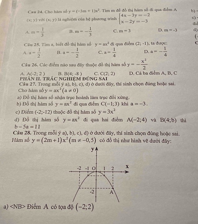 Cau 24. Cho hàm số y=(-3m+1)x^2 F. Tìm m đề đồ thị hàm số đi qua điểm A b) <
<tex>(x;y) với (x;y) là nghiệm của hệ phương trình beginarrayl 4x-3y=-2 x-2y=-3endarray. c) .
điể
A. m= 1/3  B. m=- 1/3  C. m=3 D. m=-3 d)
( -
Câu 25. Tìm a, biết đồ thị hàm số y=ax^2 đi qua điểm (2;-1) , ta được: C
A. a= 1/2  B. a=- 1/2  C. a= 1/4  D. a=- 1/4 
Câu 26. Các điểm nào sau đây thuộc đồ thị hàm số y=- x^2/2 
A. A(-2;2) B. B(4;-8) C. C(2;2) D. Cả ba điểm A, B, C
pHÀN II. TRÁC NGHIỆM ĐÚNG SAI
Câu 27. Trong mỗi ý a), b), c), d) ở dưới đây, thí sinh chọn đúng hoặc sai.
Cho hàm số y=ax^2(a!= 0)
a)Đ a^6 Ổ thị hàm số nhận trục hoành làm trục đối xứng.
b) Đồ thị hàm số y=ax^2 đi qua điểm C(-1;3) khi a=-3.
c) Điểm (-2;-12) thuộc đồ thị hàm số y=3x^2
d) Đồ thị hàm số y=ax^2 đi qua hai điểm A(-2;4) và B(4;b) thì
b-5a=11
Câu 28. Trong mỗi ý a), b), c), d) ở dưới đây, thí sinh chọn đúng hoặc sai.
Hàm số y=(2m+1)x^2(m!= -0,5) có đồ thị như hình vẽ dưới đây:
a) Điểm A có tọa độ (-2;2)