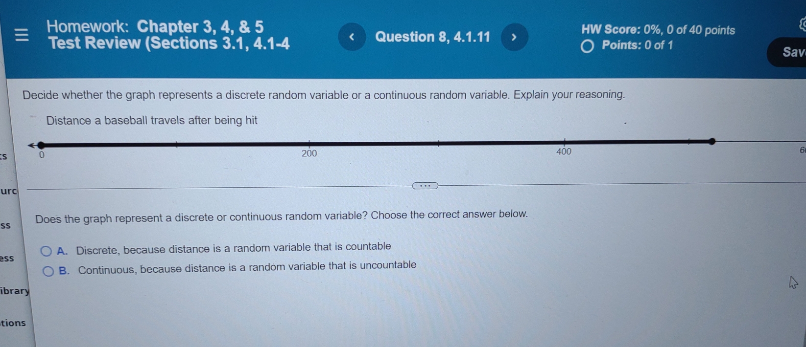 Homework: Chapter 3, 4, & 5 HW Score: 0%, 0 of 40 points
< Question 8, 4.1.11 >
Test Review (Sections 3.1, 4.1-4 Points: 0 of 1
Sav
Decide whether the graph represents a discrete random variable or a continuous random variable. Explain your reasoning.
Distance a baseball travels after being hit
s 0
200 400 6
urc
SS Does the graph represent a discrete or continuous random variable? Choose the correct answer below.
A. Discrete, because distance is a random variable that is countable
ess
B. Continuous, because distance is a random variable that is uncountable
ibrary
tions