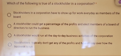 Which of the following is true of a stockholder in a corporation? "
Stockholders in a corporation have to show up for work everyday as members of the
board
A stockholder could get a percentage of the profits and elect members of a board of
directors to run the business
A stockholder would run all the day-to-day business activities of the corporation
Stockholders typically don't get any of the profits and have no say over how the
business is run