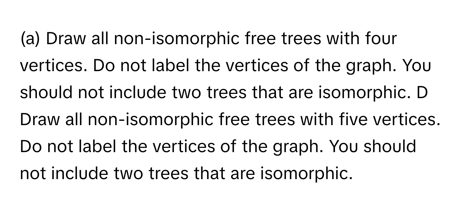 Draw all non-isomorphic free trees with four vertices. Do not label the vertices of the graph. You should not include two trees that are isomorphic. D Draw all non-isomorphic free trees with five vertices. Do not label the vertices of the graph. You should not include two trees that are isomorphic.