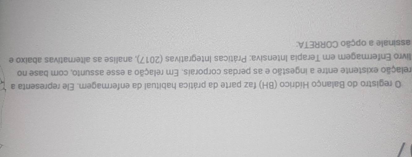 registro do Balanço Hídrico (BH) faz parte da prática habitual da enfermagem. Ele representa a 
elação existente entre a ingestão e as perdas corporais. Em relação a esse assunto, com base no 
livro Enfermagem em Terapia Intensiva: Práticas Integrativas (2017), analise as alternativas abaixo e 
assinale a opção CORRETA: