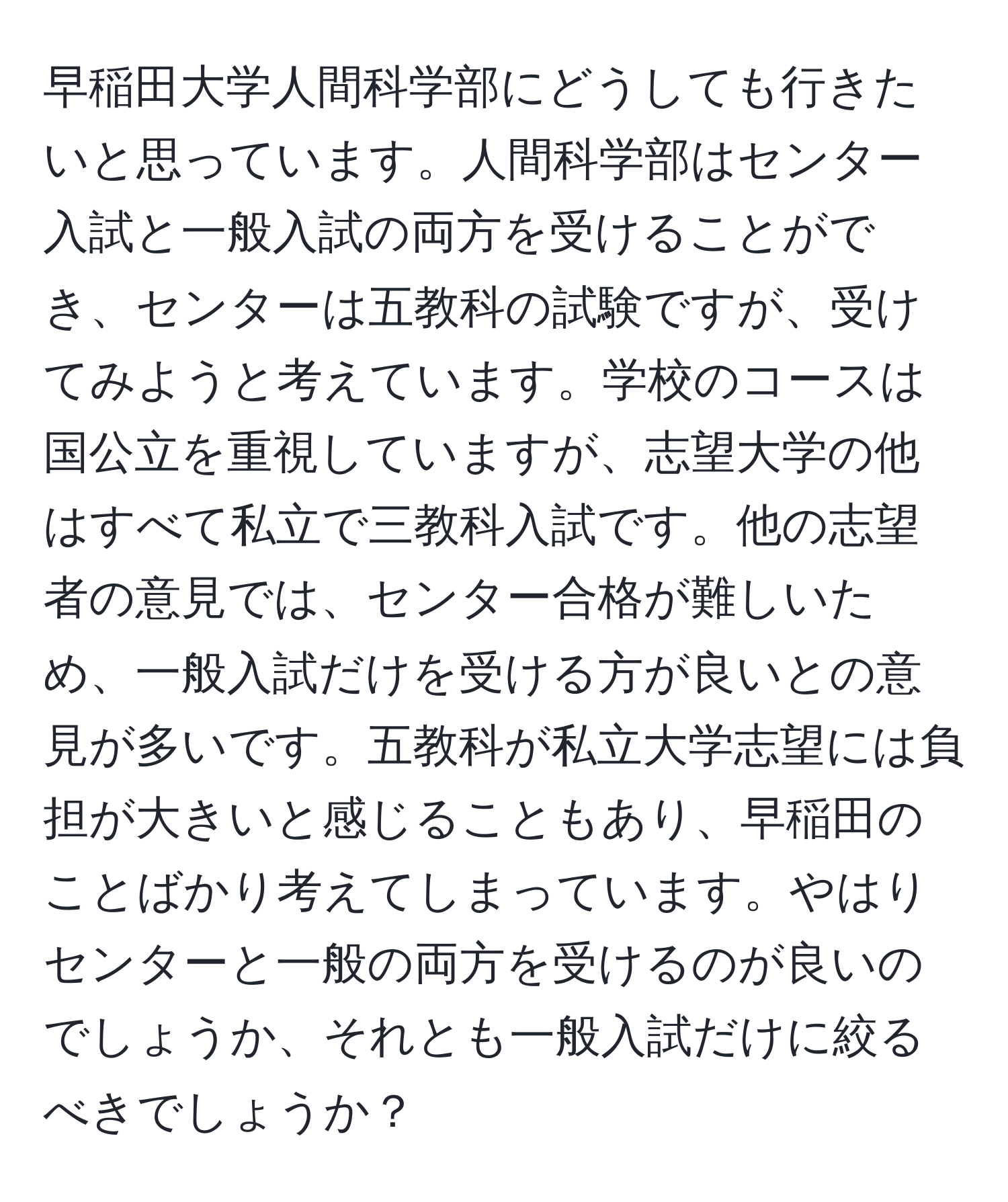 早稲田大学人間科学部にどうしても行きたいと思っています。人間科学部はセンター入試と一般入試の両方を受けることができ、センターは五教科の試験ですが、受けてみようと考えています。学校のコースは国公立を重視していますが、志望大学の他はすべて私立で三教科入試です。他の志望者の意見では、センター合格が難しいため、一般入試だけを受ける方が良いとの意見が多いです。五教科が私立大学志望には負担が大きいと感じることもあり、早稲田のことばかり考えてしまっています。やはりセンターと一般の両方を受けるのが良いのでしょうか、それとも一般入試だけに絞るべきでしょうか？