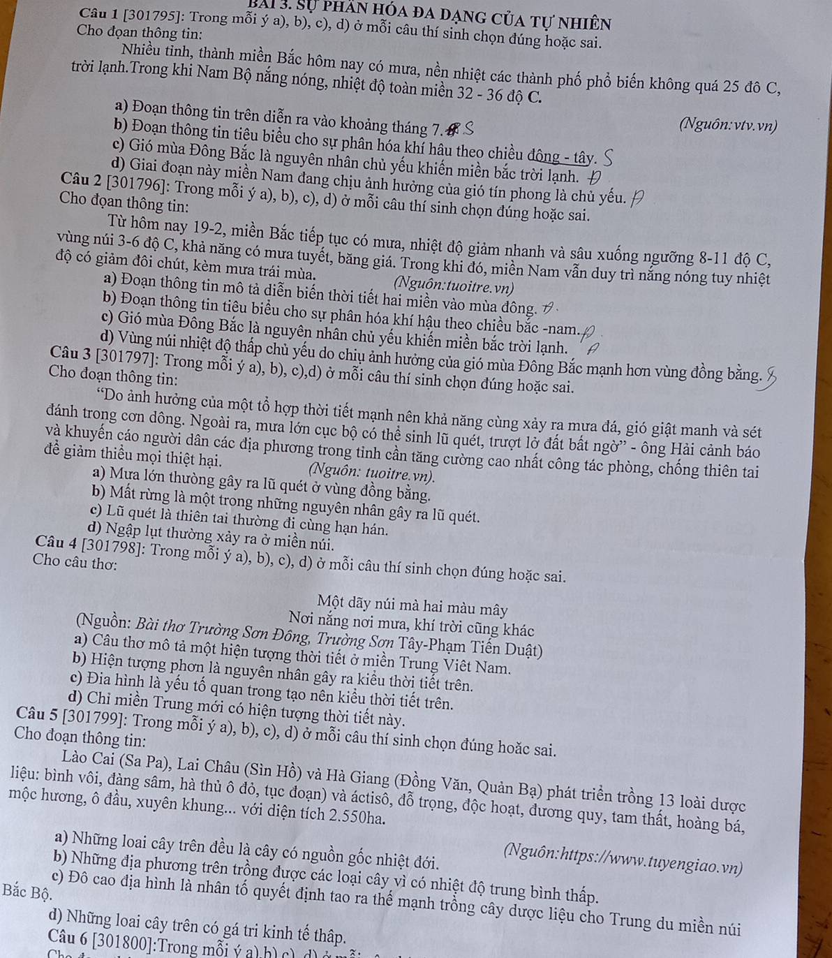 Sự phần hóa đa dạng của tự nhiên
Câu 1 [301795]: Trong mỗi ý a), b), c), d) ở mỗi câu thí sinh chọn đúng hoặc sai.
Cho đọan thông tin:
Nhiều tỉnh, thành miền Bắc hôm nay có mưa, nền nhiệt các thành phố phổ biến không quá 25 đô C,
trời lạnh.Trong khi Nam Bộ nắng nóng, nhiệt độ toàn miền 32 - 36 độ C.
a) Đoạn thông tin trên diễn ra vào khoảng tháng 7.
(Nguôn: vtv.vn)
b) Đoạn thông tin tiêu biểu cho sự phân hóa khí hâu theo chiều đông - tây.
c) Gió mùa Đông Bắc là nguyên nhân chủ yếu khiến miền bắc trời lạnh.
d) Giai đoạn này miền Nam đang chịu ảnh hưởng của gió tín phong là chủ yếu.
Câu 2 [301796]: Trong mỗi ý a), b), c), d) ở mỗi câu thí sinh chọn đúng hoặc sai.
Cho đọan thông tin:
Từ hôm nay 19-2, miền Bắc tiếp tục có mưa, nhiệt độ giảm nhanh và sâu xuống ngưỡng 8-11 độ C,
vùng núi 3-6 độ C, khả năng có mưa tuyết, băng giá. Trong khi đó, miền Nam vẫn duy trì nắng nóng tuy nhiệt
độ có giảm đôi chút, kèm mưa trái mùa. (Nguôn:tuoitre.vn)
a) Đoạn thông tin mô tả diễn biến thời tiết hai miền vào mùa đông. 
b) Đoạn thông tin tiêu biểu cho sự phân hóa khí hậu theo chiều bắc -nam.
c) Gió mùa Đông Bắc là nguyên nhân chủ yếu khiến miền bắc trời lạnh.
d) Vùng núi nhiệt độ thấp chủ yếu do chiu ảnh hưởng của gió mùa Đông Bắc mạnh hơn vùng đồng bằng.
Câu 3 [301797]: Trong mỗi ý a), b), c),d) ở mỗi câu thí sinh chọn đúng hoặc sai.
Cho đoạn thông tin:
*Do ảnh hưởng của một tổ hợp thời tiết mạnh nên khả năng cùng xảy ra mựa đá, gió giật manh và sét
đdánh trong cơn dông. Ngoài ra, mưa lớn cục bộ có thể sinh lũ quét, trượt lờ đất bất ngờ” - ông Hải cảnh báo
và khuyến cáo người dân các địa phương trong tỉnh cần tăng cường cao nhất công tác phòng, chống thiên tai
để giảm thiều mọi thiệt hại. (Nguôn: tuoitre.vn).
a) Mưa lớn thường gây ra lũ quét ở vùng đồng bằng.
b) Mất rừng là một trong những nguyên nhân gây ra lũ quét.
c) Lũ quét là thiên tai thường đi cùng hạn hán.
d) Ngập lụt thường xảy ra ở miền núi.
Câu 4 [301798]: Trong mỗi ý a), b), c), d) ở mỗi câu thí sinh chọn đúng hoặc sai.
Cho câu thơ:
Một dãy núi mà hai màu mây
Nơi nắng nơi mưa, khí trời cũng khác
(Nguồn: Bài thơ Trường Sơn Đông, Trường Sơn Tây-Phạm Tiến Duật)
a) Câu thơ mô tả một hiện tượng thời tiết ở miền Trung Viêt Nam.
b) Hiện tượng phơn là nguyên nhân gây ra kiều thời tiết trên.
c) Đia hình là yếu tố quan trong tạo nên kiểu thời tiết trên.
d) Chỉ miền Trung mới có hiện tượng thời tiết này.
Câu 5 [301799]: Trong mỗi ý a), b), c), d) ở mỗi câu thí sinh chọn đúng hoặc sai.
Cho đoạn thông tin:
Lào Cai (Sa Pa), Lai Châu (Sìn Hồ) và Hà Giang (Đồng Văn, Quản Bạ) phát triền trồng 13 loài dược
liệu: bình vôi, đàng sâm, hà thủ ô đỏ, tục đoạn) và áctisô, đỗ trọng, độc hoạt, đương quy, tam thất, hoàng bá,
mộc hương, ô đầu, xuyên khung... với diện tích 2.550ha.
a) Những loai cây trên đều là cây có nguồn gốc nhiệt đới.
(Nguôn:https://www.tuyengiao.vn)
b) Những địa phương trên trồng được các loại cây vì có nhiệt độ trung bình thấp.
Bắc Bộ.
c) Đô cao địa hình là nhân tố quyết định tao ra thế mạnh trồng cây dược liệu cho Trung du miền núi
d) Những loai cây trên có gá tri kinh tế thập.
Câu 6 [301800]:Trong mỗi ý a) h) c) d) ở