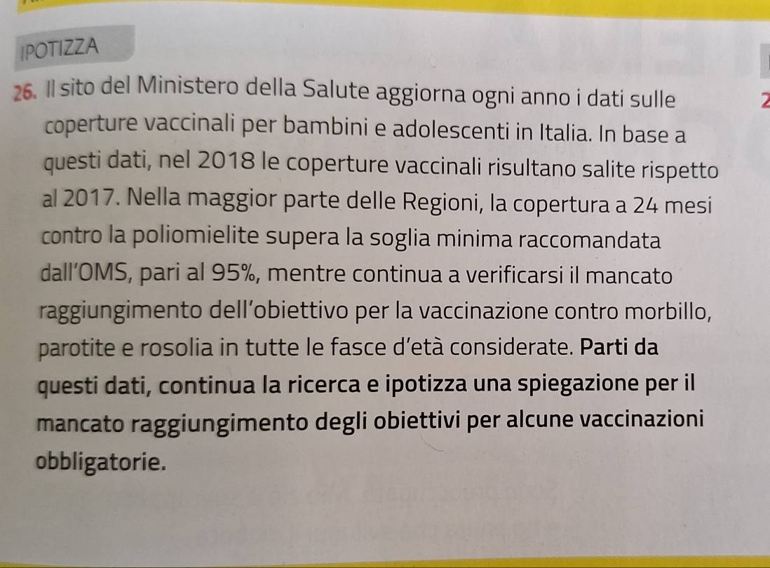 IPOTIZZA 
26. Il sito del Ministero della Salute aggiorna ogni anno i dati sulle 
coperture vaccinali per bambini e adolescenti in Italia. In base a 
questi dati, nel 2018 le coperture vaccinali risultano salite rispetto 
al 2017. Nella maggior parte delle Regioni, la copertura a 24 mesi 
contro la poliomielite supera la soglia minima raccomandata 
dall’OMS, pari al 95%, mentre continua a verificarsi il mancato 
raggiungimento dell’obiettivo per la vaccinazione contro morbillo, 
parotite e rosolia in tutte le fasce d’età considerate. Parti da 
questi dati, continua la ricerca e ipotizza una spiegazione per il 
mancato raggiungimento degli obiettivi per alcune vaccinazioni 
obbligatorie.