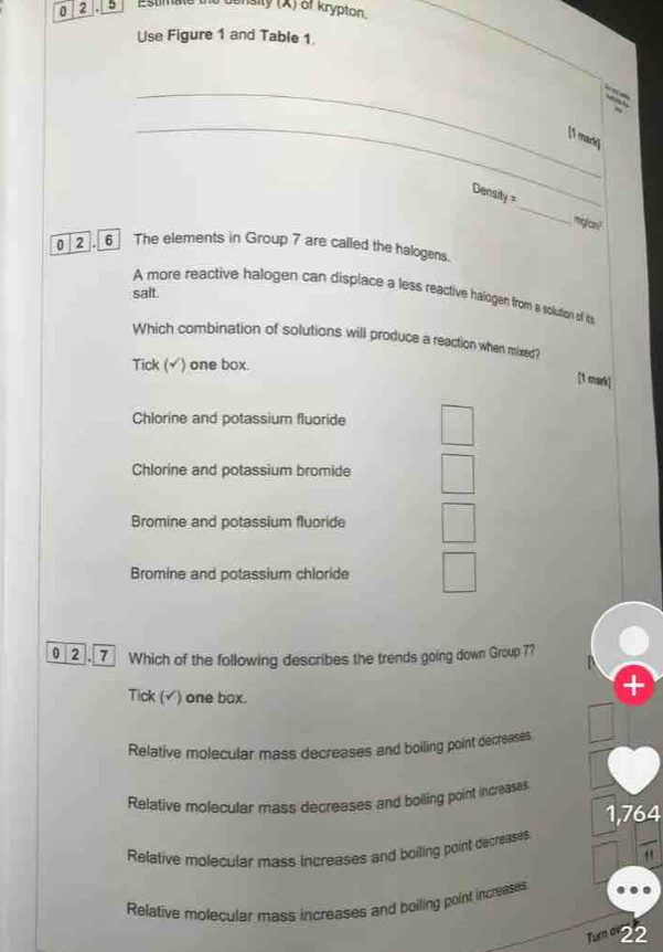 0 2 . 5 Estimate the density (X) of krypton.
Use Figure 1 and Table 1.
_
_[1 mark]
Density =_ miglan?
0 2 . 6 The elements in Group 7 are called the halogens.
salt
A more reactive halogen can displace a less reactive halogen from a solution of its
Which combination of solutions will produce a reaction when mixed?
Tick (√) one box.
[1 mark]
Chlorine and potassium fluoride
Chlorine and potassium bromide
Bromine and potassium fluoride
Bromine and potassium chloride
2. Which of the following describes the trends going down Group 7?
Tick (√) one box.
Relative molecular mass decreases and boiling point decreases
Relative molecular mass decreases and bolling point increases
1,764
Relative molecular mass increases and boiling point decreases
Relative molecular mass increases and boiling point increases
Tum 22