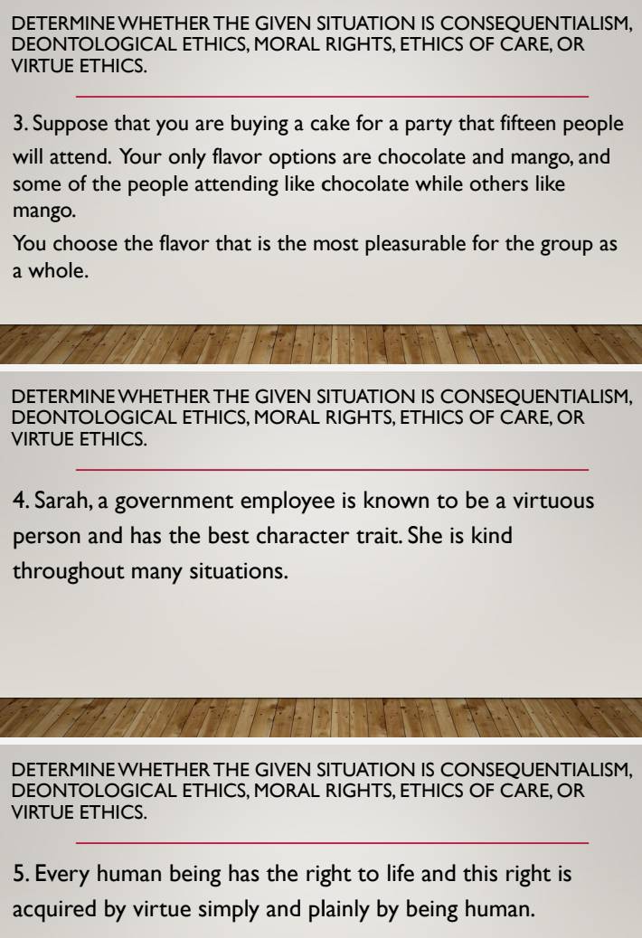 DETERMINE WHETHER THE GIVEN SITUATION IS CONSEQUENTIALISM, 
DEONTOLOGICAL ETHICS, MORAL RIGHTS, ETHICS OF CARE, OR 
VIRTUE ETHICS. 
_ 
3. Suppose that you are buying a cake for a party that fifteen people 
will attend. Your only flavor options are chocolate and mango, and 
some of the people attending like chocolate while others like 
mango. 
You choose the flavor that is the most pleasurable for the group as 
a whole. 
DETERMINE WHETHER THE GIVEN SITUATION IS CONSEQUENTIALISM, 
DEONTOLOGICAL ETHICS, MORAL RIGHTS, ETHICS OF CARE, OR 
VIRTUE ETHICS. 
_ 
4. Sarah, a government employee is known to be a virtuous 
person and has the best character trait. She is kind 
throughout many situations. 
DETERMINE WHETHER THE GIVEN SITUATION IS CONSEQUENTIALISM, 
DEONTOLOGICAL ETHICS, MORAL RIGHTS, ETHICS OF CARE, OR 
VIRTUE ETHICS. 
_ 
5. Every human being has the right to life and this right is 
acquired by virtue simply and plainly by being human.