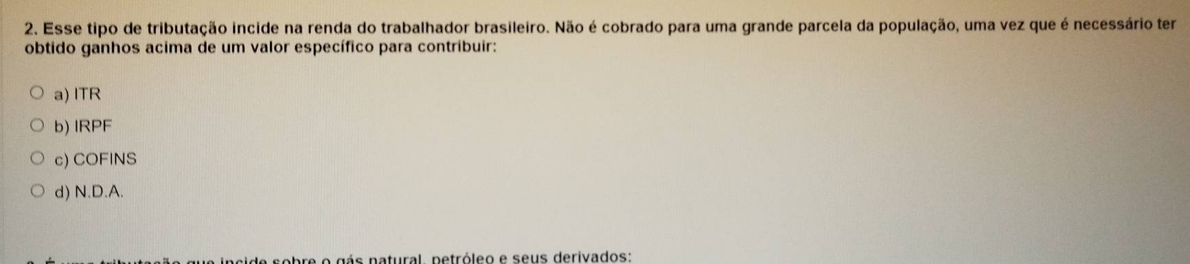 Esse tipo de tributação incide na renda do trabalhador brasileiro. Não é cobrado para uma grande parcela da população, uma vez que é necessário ter
obtido ganhos acima de um valor específico para contribuir:
a) lTR
b) IRPF
c) COFINS
d) N.D.A.
incide sobre o gás natural, netróleo e seus derivados: