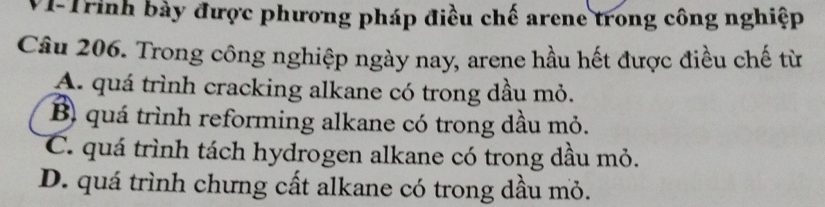 VI-Trinh bày được phương pháp điều chế arene trong công nghiệp
Câu 206. Trong công nghiệp ngày nay, arene hầu hết được điều chế từ
A. quá trình cracking alkane có trong dầu mỏ.
B) quá trình reforming alkane có trong dầu mỏ.
C. quá trình tách hydrogen alkane có trong dầu mỏ.
D. quá trình chưng cất alkane có trong dầu mỏ.