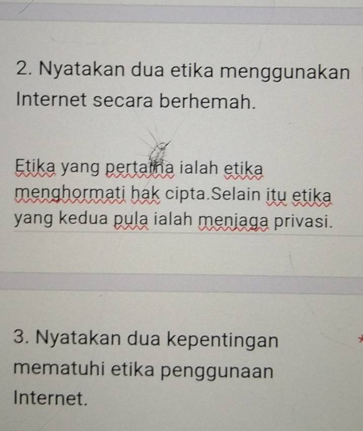 Nyatakan dua etika menggunakan 
Internet secara berhemah. 
Etika yang pertaina ialah etika 
menghormati hak cipta.Selain itu etika 
yang kedua pula ialah menjaga privasi. 
3. Nyatakan dua kepentingan 
mematuhi etika penggunaan 
Internet.