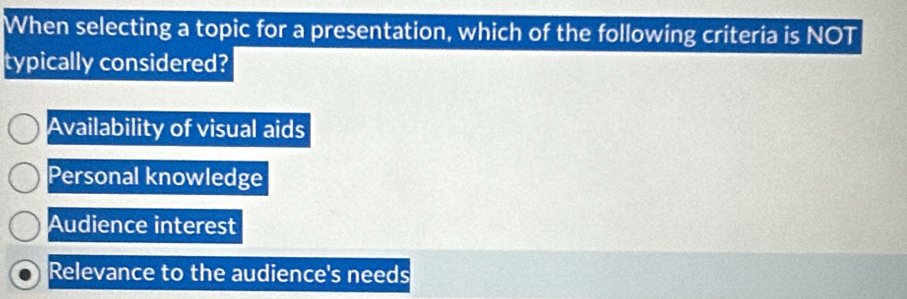 When selecting a topic for a presentation, which of the following criteria is NOT
typically considered?
Availability of visual aids
Personal knowledge
Audience interest
Relevance to the audience's needs