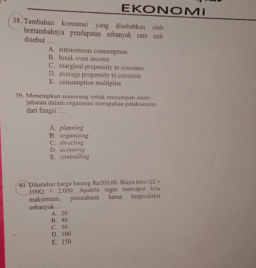 EKONOMI
38. Tambahan konsumsi yang disebabkan oleh
bertambahnya pendapatan sebanyak satu unit 
disebut …
A. autonomous consumption
B. break even income
C. marginal propensity to consume
D. average propensity to consume
E. consumption multiplier
39. Menetapkan seseorang untuk menempati suatu
jabatan dalam organisasi merupakan pelaksanaan
dari fungsi ....
A. planning
B. organizing
C. directing
D. actuating
E. controlling
40. Diketahui harga barang Rp200,00. Biaya total Q2+
100Q+2.000. Apabila ingin mencapai laba
maksimum, perusahaan harus berproduksi
sebanyak….
A. 20
B. 40
C. 50
D. 100
E. 150