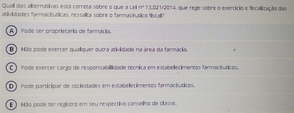 Qual das alternativas está correta sobre o que a Lei n° 13.021/2014, que rege sobre o exercício e fiscalização das
atividades farmacêuticas, ressalta sobre o farmacêutico fiscal?
A) Pode ser proprietário de farmácia.
B) Não pode exercer qualquer outra atividade na área da farmácia.
C ) Pode exercer cargo de responsabilidade técnica em estabelecimentos farmacêuticos.
D) Pode participar de sociedades em estabelecimentos farmacêuticos.
E) Não pode ter registro em seu respectivo conselho de classe.