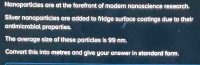 Nanoparticles are at the forefront of modern nanoscience research. 
Silver nanoparticles are added to fridge surface coatings due to their 
antimicrobial properties. 
The average size of these particles is 99 nm. 
Convert this into metres and give your answer in standard form.