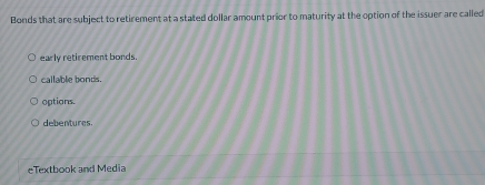 Bonds that are subject to retirement at a stated dollar amount prior to maturity at the option of the issuer are called
early retirement bonds.
callable bonds.
options.
debentures
eTextbook and Media