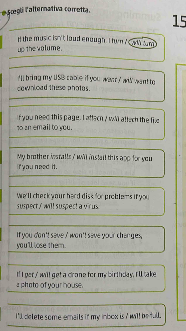 Scegli l'alternativa corretta.
15
If the music isn't loud enough, I turn / Cwill turn
up the volume.
I'll bring my USB cable if you want / will want to
download these photos.
If you need this page, I attach / will attach the file
to an email to you.
My brother installs / will install this app for you
if you need it.
We’ll check your hard disk for problems if you
suspect / will suspect a virus.
If you don’t save / won’t save your changes,
you’ll lose them.
If I get / will get a drone for my birthday, I'll take
a photo of your house.
I'll delete some emails if my inbox is / will be full.