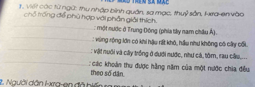 màu trên sã mặc 
1. Viết các từ ngữ: thu nhập bình quân, sa mạc, thuỷ sản, I-xra-en vào 
chỗ trống để phù hợp với phần giải thích. 
_ 
_ 
: một nước ở Trung Đông (phía tây nam châu Á). 
_ 
: vùng rộng lớn có khí hậu rất khô, hầu như không có cây cối. 
_ 
: vật nuôi và cây trồng ở dưới nước, như cá, tôm, rau câu,... 
: các khoản thu được hằng năm của một nước chia đều 
theo số dân. 
2. Người dân I-xra-en đã biến sa