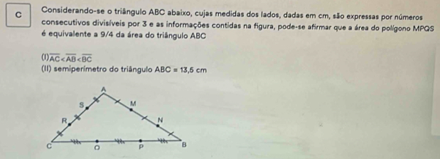 Considerando-se o triângulo ABC abaixo, cujas medidas dos lados, dadas em cm, são expressas por números
consecutivos divisíveis por 3 e as informações contidas na figura, pode-se afirmar que a área do polígono MPQS
é equivalente a 9/4 da área do triângulo ABC
(1) overline AC
(II) semiperímetro do triângulo ABC=13.5cm