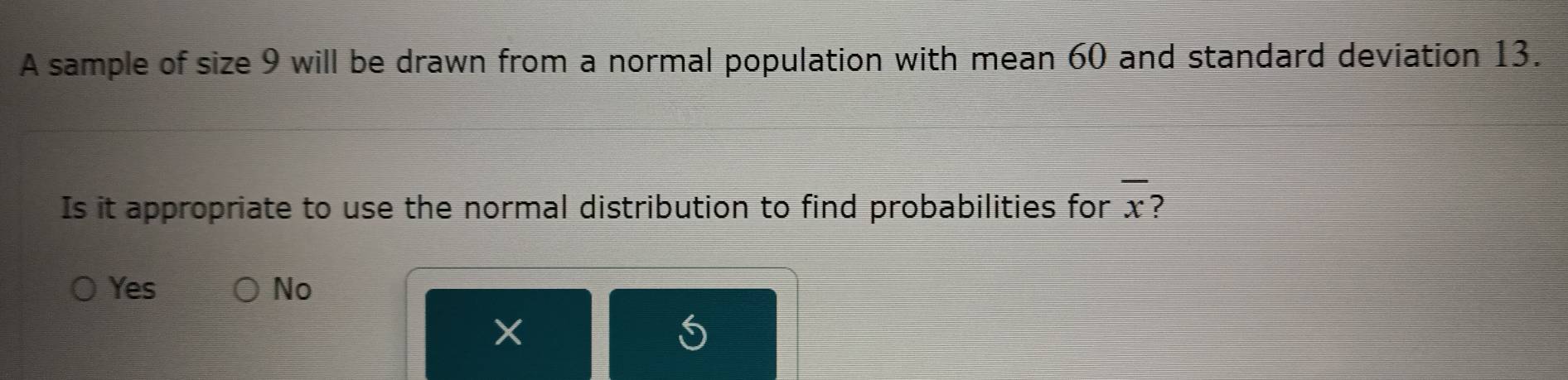 A sample of size 9 will be drawn from a normal population with mean 60 and standard deviation 13.
Is it appropriate to use the normal distribution to find probabilities for overline x ?
Yes No
X