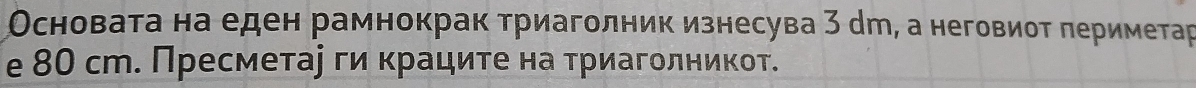 Основата на еден рамнокрак триаголник изнесува 3 дт, а неговиоτ πериметар 
e 80 ст. Пресметаеги κраците на τриагοлникот.