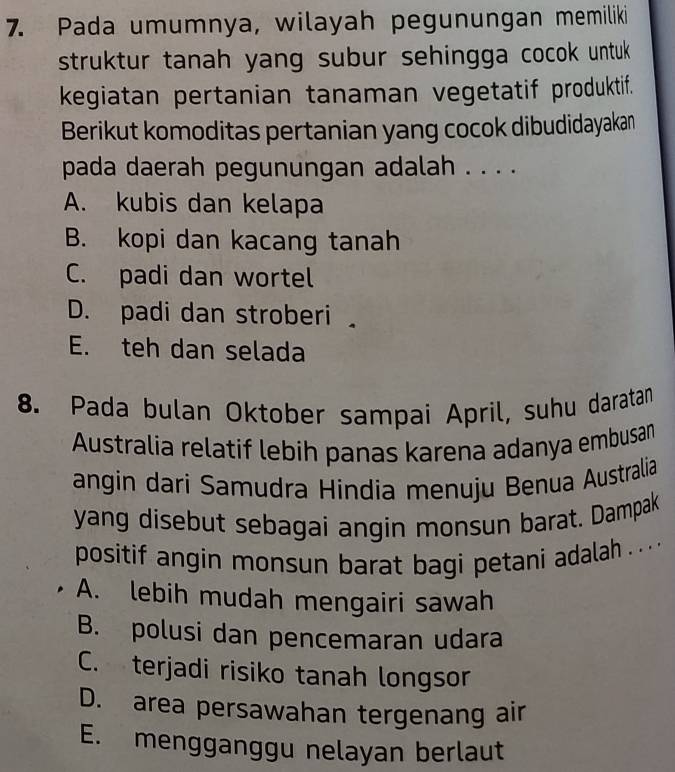 Pada umumnya, wilayah pegunungan memiliki
struktur tanah yang subur sehingga cocok untuk.
kegiatan pertanian tanaman vegetatif produktif.
Berikut komoditas pertanian yang cocok dibudidayakan
pada daerah pegunungan adalah . . . .
A. kubis dan kelapa
B. kopi dan kacang tanah
C. padi dan wortel
D. padi dan stroberi
E. teh dan selada
8. Pada bulan Oktober sampai April, suhu daratan
Australia relatif lebih panas karena adanya embusan
angin dari Samudra Hindia menuju Benua Australia
yang disebut sebagai angin monsun barat. Dampak
positif angin monsun barat bagi petani adalah . . . . .
A. lebih mudah mengairi sawah
B. polusi dan pencemaran udara
C. terjadi risiko tanah longsor
D. area persawahan tergenang air
E. mengganggu nelayan berlaut