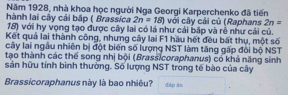 Năm 1928, nhà khoa học người Nga Georgi Karperchenko đã tiến 
hành lai cây cải bắp ( Brassica 2n=18) với cây cải củ (Raphans 2n=
18) với hy vọng tạo được cây lai có lá như cải bắp và rễ như cải củ. 
Kết quả lai thành công, nhưng cây lai F1 hầu hết đều bất thụ, một số 
cây lai ngẫu nhiên bị đột biến số lượng NST làm tăng gấp đôi bộ NST 
tạo thành các thể song nhị bội (Brassicoraphanus) có khả năng sinh 
sản hữu tính bình thường. Số lượng NST trong tế bào của cây 
Brassicoraphanus này là bao nhiêu? đáp án