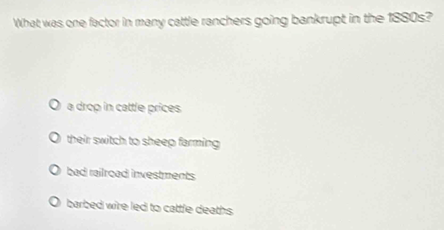 What was one factor in many cattle ranchers going bankrupt in the 1880s?
a drop in cattle prices
their switch to sheep farming
bad railroad investments
barbed wire led to cattle deaths .