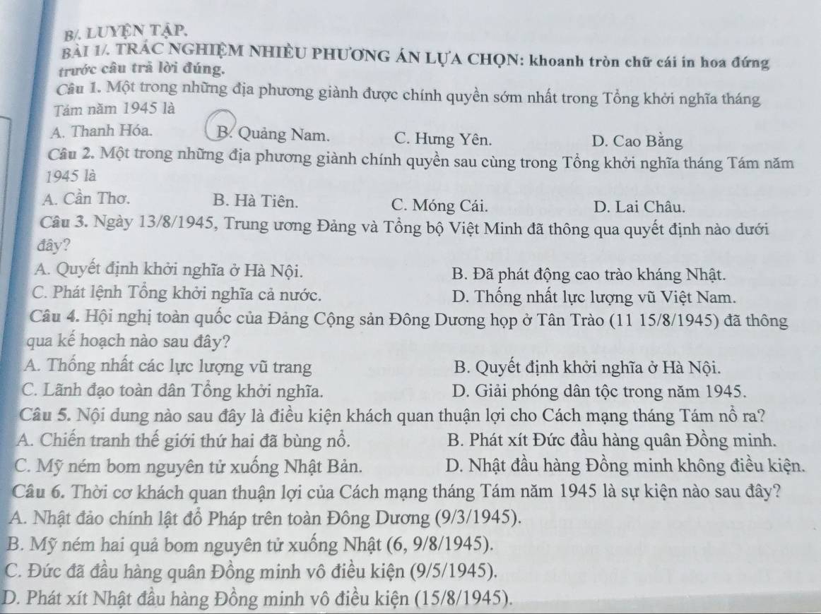 b/. lUYện tập,
BÀI 1/. TRÁC NGHIỆM NHIÈU PHƯƠNG ÁN LỤA CHQN: khoanh tròn chữ cái in hoa đứng
trước câu trả lời đúng.
Câu 1. Một trong những địa phương giành được chính quyền sớm nhất trong Tổng khởi nghĩa tháng
Tám năm 1945 là
A. Thanh Hóa. B. Quảng Nam. C. Hưng Yên. D. Cao Bằng
Cầu 2. Một trong những địa phương giành chính quyền sau cùng trong Tổng khởi nghĩa tháng Tám năm
1945 là
A. Cần Thơ. B. Hà Tiên. C. Móng Cái. D. Lai Châu.
Câu 3. Ngày 13/8/1945, Trung ương Đảng và Tổng bộ Việt Minh đã thông qua quyết định nào dưới
đây?
A. Quyết định khởi nghĩa ở Hà Nội. B. Đã phát động cao trào kháng Nhật.
C. Phát lệnh Tổng khởi nghĩa cả nước. D. Thống nhất lực lượng vũ Việt Nam.
Câu 4. Hội nghị toàn quốc của Đảng Cộng sản Đông Dương họp ở Tân Trào (11 15/8/1945) đã thông
qua kế hoạch nào sau đây?
A. Thống nhất các lực lượng vũ trang B. Quyết định khởi nghĩa ở Hà Nội.
C. Lãnh đạo toàn dân Tổng khởi nghĩa. D. Giải phóng dân tộc trong năm 1945.
Câu 5. Nội dung nào sau đây là điều kiện khách quan thuận lợi cho Cách mạng tháng Tám nổ ra?
A. Chiến tranh thế giới thứ hai đã bùng nổ. B. Phát xít Đức đầu hàng quân Đồng minh.
C. Mỹ ném bom nguyên tử xuống Nhật Bản. D. Nhật đầu hàng Đồng minh không điều kiện.
Câu 6. Thời cơ khách quan thuận lợi của Cách mạng tháng Tám năm 1945 là sự kiện nào sau đây?
A. Nhật đảo chính lật đổ Pháp trên toàn Đông Dương (9/3/1945).
B. Mỹ ném hai quả bom nguyên tử xuống Nhật (6, 9/8/1945).
C. Đức đã đầu hàng quân Đồng minh vô điều kiện (9/5/1945).
D. Phát xít Nhật đầu hàng Đồng minh vô điều kiện (15/8/1945).