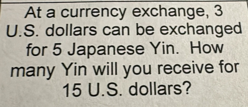 At a currency exchange, 3
U.S. dollars can be exchanged 
for 5 Japanese Yin. How 
many Yin will you receive for
15 U.S. dollars?