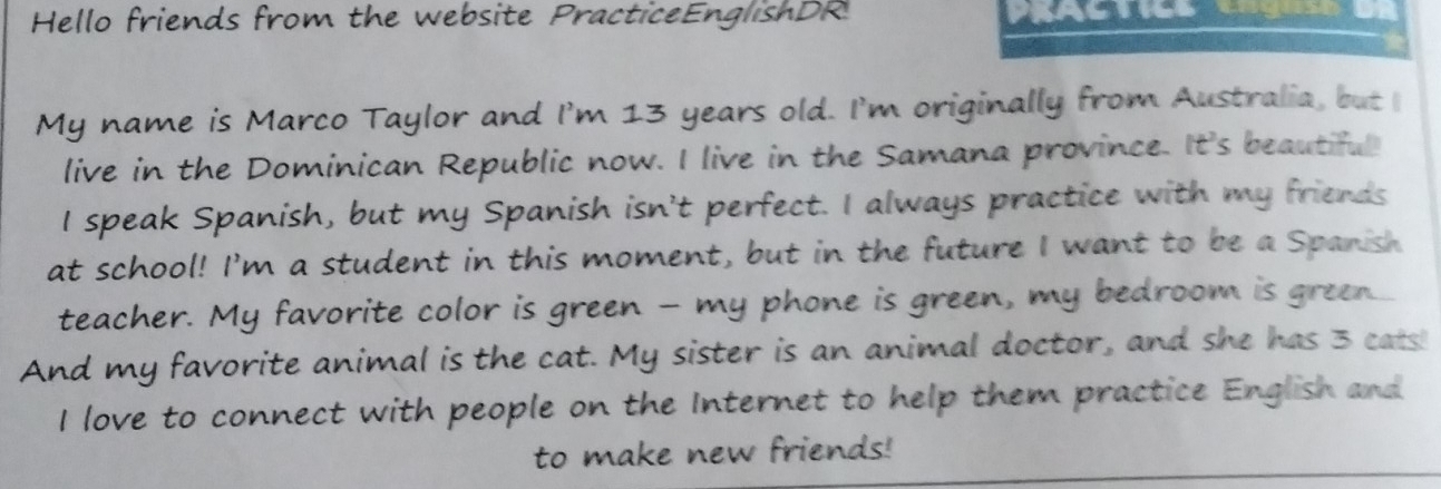 Hello friends from the website PracticeEnglishDR 
My name is Marco Taylor and I'm 13 years old. I'm originally from Australia, but I 
live in the Dominican Republic now. I live in the Samana province. It's beautiful 
I speak Spanish, but my Spanish isn't perfect. I always practice with my friends 
at school! I'm a student in this moment, but in the future I want to be a Spanish 
teacher. My favorite color is green - my phone is green, my bedroom is green.... 
And my favorite animal is the cat. My sister is an animal doctor, and she has 3 cats! 
I love to connect with people on the Internet to help them practice English and 
to make new friends!