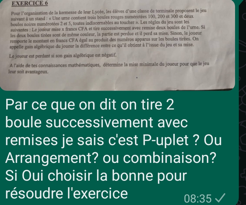 Pour l'organisation de la kermesse de leur Lycée, les élèves d'une classe de terminale proposent le jeu 
suivant à un stand : « Une urne contient trois boules rouges numérotées 100, 200 et 300 et deux 
boules noires numérotées 2 et 5, toutes indiscernables au toucher ». Les règles du jeu sont les 
suivantes : Le joueur mise x francs CFA et tire successivement avec remise deux boules de l'urne. Si 
les deux boules tirées sont de même couleur, la partie est perdue et il perd sa mise. Sinon, le joueur 
remporte le montant en francs CFA égal au produit des numéros apparus sur les boules tirées. On 
appelle gain algébrique du joueur la différence entre ce qu'il obtient à l’issue du jeu et sa mise. 
Le joueur est perdant si son gain algébrique est négatif. 
A l’aïde de tes connaissances mathématiques, détermine la mise minimale du joueur pour que le jeu 
leur soit avantageux. 
Par ce que on dit on tire 2
boule successivement avec 
remises je sais c'est P-uplet ? Ou 
Arrangement? ou combinaison? 
Si Oui choisir la bonne pour 
résoudre l'exercice
08:35