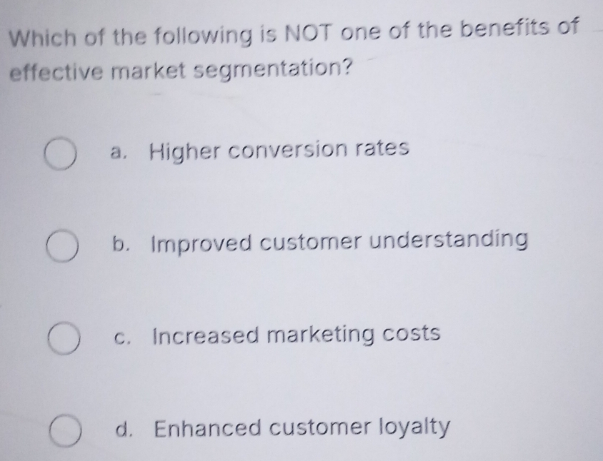 Which of the following is NOT one of the benefits of
effective market segmentation?
a. Higher conversion rates
b. Improved customer understanding
c. Increased marketing costs
d. Enhanced customer loyalty