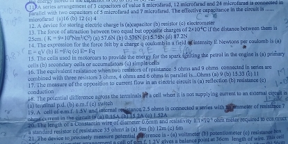 117 A series arrangement of 3 capacitors of value 8 microfarad, 12 microfarad and 24 microfarad is connecsed a
microfarad (a)16 (b) 12 (e) 4 parallel with two capacitors of 5 microfarad and 7 microfarad. The effective capacitance in the circuit is .....
12. A device for storing electric charge is (a)capacitor (b) resistor (c) electrometer
25cm 13. The force of attraction between two equal but opposite charges of 2* 10^4C if the distance between them is
(K=9* 10^3Nm^2)(C^2) (a) 57.6N (b) 0.576N (c) 5.76N (d) 87.2N
14. The expression for the force felt by a charge a coulomb in a field of intensity E Newsons per coulomb is (a)
E=qV (b) E=F/c E=Fq
15. The cells used in motorears to provide the energy for the spark igniting the petrol in the engine is (a) primary
cel ls (b) sccondary cells or acoumulators (c) simple cells
16. The equivalent resistance when two resistors of resistance 5 ohms and 9 ohms connected in series are
combined with three resistors 3 ohms, 4 ohms and 6 ohms in parailel is...Ohms (a) 9 (b) 15.33 () 11
conduction 17. The measure of the opposition to current flow in an electric circult is (a) reflection (b) resistance (c)
18. The potential difference agross the terminals of a cell when it is not sapplying ourrent to an external circult is
(a) tenninal p d. (b) c.m.f (c) switch
19. A cell of e.m.f. 1.5V and internal resistanoe 2.5 ohms is comnected a series with io ameter of resistmee 7
ohms current in the circuit is (a) 0.15A (b) 15.2A (c) 1.52A ohm metee recjuired to construct
20. The length of a Constansin wire of diameser 0.5mm and resistivity 1.1* 10°
a standard resissor of resistance 35 ohms is (a) 9m (b) 12m (c) 6m
21. The device to precisely measure potential difference is - (a) voltmeter (b) potentiometer (c) resistance tox
armei a sell of o m6 1.2V gives a balance point at 36cm length of wire. This cell