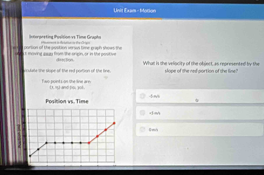 Unit Exam - Motion
Interpreting Position vs Time Graphs
Movement in Retation to the Origin
Mir portion of the position versus time graph shows the
oblct moving away from the origin, or in the positive
direction.
What is the velocity of the object, as represented by the
iculate the slope of the red portion of the line. slope of the red portion of the line?
Two points on the line are
(7,15) and (10,30),
-5 m/s
Position vs. Time
+5 m/s
0 m/s