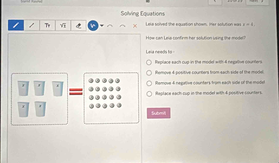 Somit Rashid
Solving Equations
1 Tr V + Leia solved the equation shown. Her solution was x=4, 
.
How can Leia confirm her solution using the model?
Leia needs to
Replace each cup in the model with 4 negative counters
Remove 4 positive counters from each side of the model.
x x x Remove 4 negative counters from each side of the model
Replace each cup in the model with 4 positive counters.
x
Submit