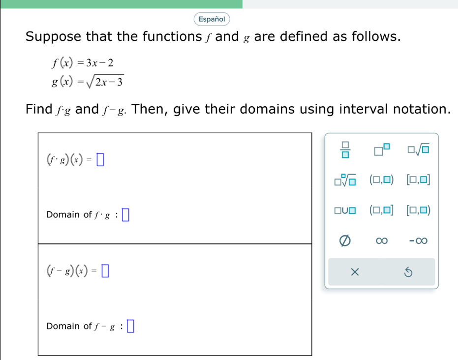 Español 
Suppose that the functions ∫and g are defined as follows.
f(x)=3x-2
g(x)=sqrt(2x-3)
Find f· g and f-g. Then, give their domains using interval notation.
 □ /□   □^(□) □ sqrt(□ )
(f· g)(x)=□
□ sqrt[□](□ ) (□ ,□ ) [□ ,□ ]
Domain of f· g:□
□ U□ (□ ,□ ] [□ ,□ )
-∞
(f-g)(x)=□
× 
Domain of f-g:□