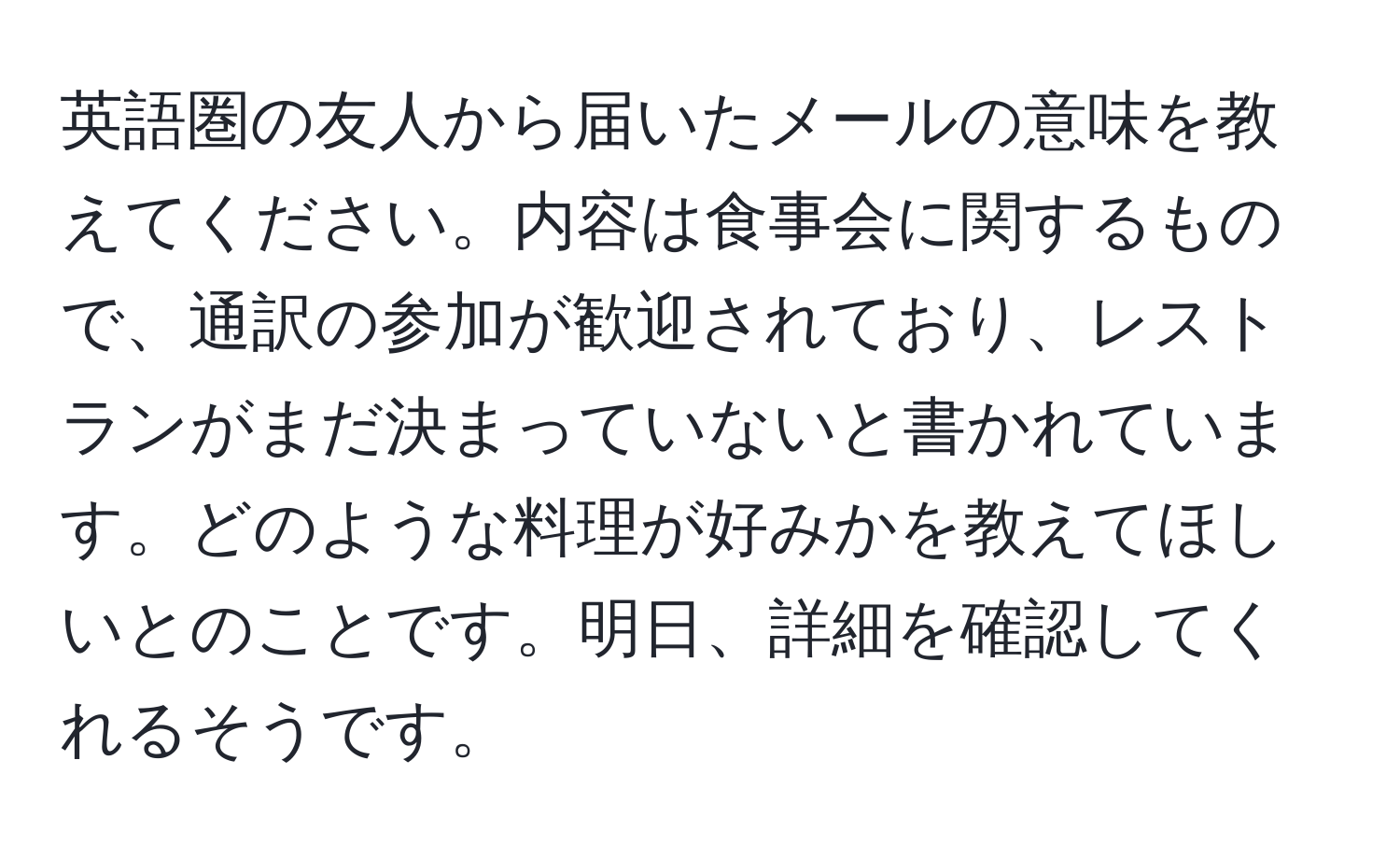 英語圏の友人から届いたメールの意味を教えてください。内容は食事会に関するもので、通訳の参加が歓迎されており、レストランがまだ決まっていないと書かれています。どのような料理が好みかを教えてほしいとのことです。明日、詳細を確認してくれるそうです。