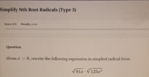 Simplify Nth Root Radicals (Type 3) 
Score: 0/2 Penalty: none 
Question 
Given x>0 , rewrite the following expression in simplest radical form.
sqrt[4](81x)· sqrt[3](125x^2)