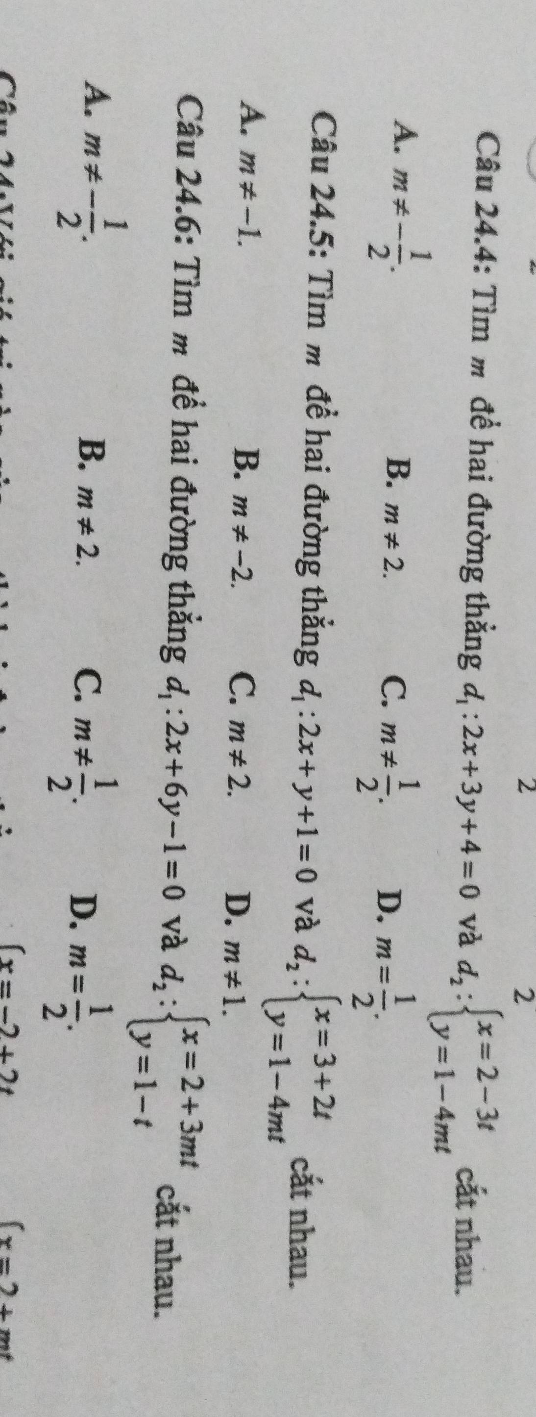 2
2
Câu 24.4: Tìm m để hai đường thẳng d_1:2x+3y+4=0 và d_2:beginarrayl x=2-3t y=1-4mtendarray. cắt nhau.
A. m!= - 1/2 .
B. m!= 2.
C. m!=  1/2 .
D. m= 1/2 . 
Câu 24.5: Tìm m đề hai đường thẳng d_1:2x+y+1=0 và d_2:beginarrayl x=3+2t y=1-4mtendarray. cắt nhau.
A. m!= -1. B. m!= -2. C. m!= 2. D. m!= 1. 
Câu 24.6: Tìm m để hai đường thắng d_1:2x+6y-1=0 và d_2:beginarrayl x=2+3mt y=1-tendarray. cắt nhau.
A. m!= - 1/2 .
B. m!= 2.
C. m!=  1/2 .
D. m= 1/2 .
(x=-2+2t
(x=2+mt