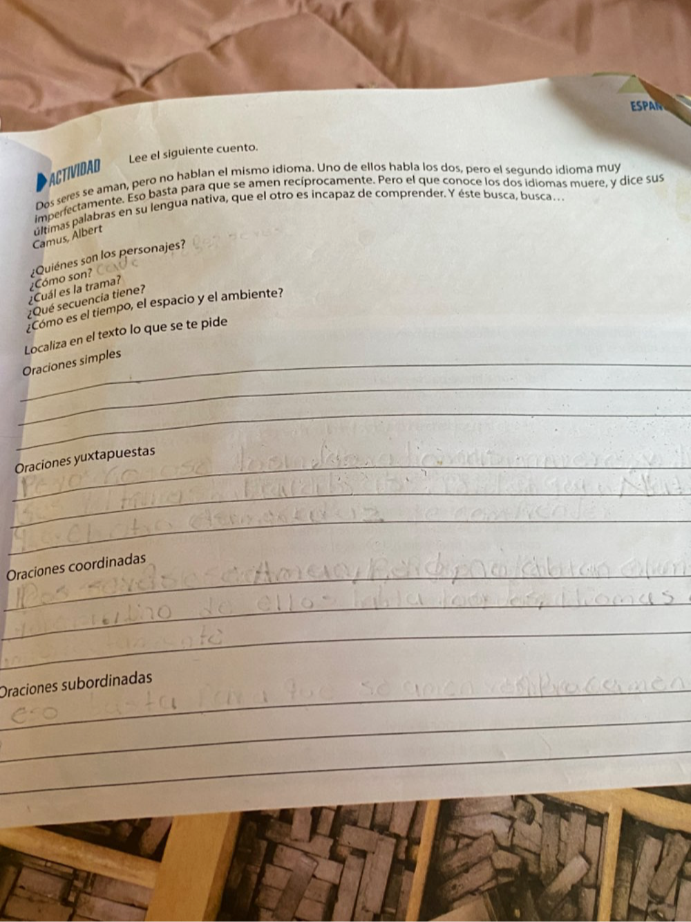 ESPA 
Lee el siguiente cuento. 
ACTIVIDAD 
Dos seres se aman, pero no hablan el mismo idioma. Uno de ellos habla los dos, pero el segundo idioma muy 
imperfectamente. Eso basta para que se amen recíprocamente. Pero el que conoce los dos idiomas muere, y dice sus 
Camus, Àlbert últimas palabras en su lengua nativa, que el otro es incapaz de comprender. Y éste busca, busca… 
¿Cómo son? ¿Quiénes son los personajes? 
¿Cuál es la trama? 
¿Qué secuencia tiene? 
¿Como es el tiempo, el espacio y el ambiente? 
Localiza en el texto lo que se te pide 
_Oraciones simples 
_ 
_ 
_Oraciones yuxtapuestas 
_ 
_ 
_Oraciones coordinadas 
_ 
_ 
_Oraciones subordinadas 
_ 
_