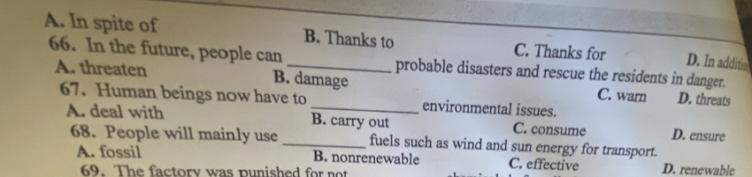 A. In spite of _B. Thanks to C. Thanks for D. In additio
66. In the future, people can probable disasters and rescue the residents in danger.
A. threaten B. damage C. warn D. threats
67. Human beings now have to _environmental issues.
A. deal with B. carry out C. consume D. ensure
68. People will mainly use _fuels such as wind and sun energy for transport.
A. fossil B. nonrenewable C. effective D. renewable
69. The factory was punished for not