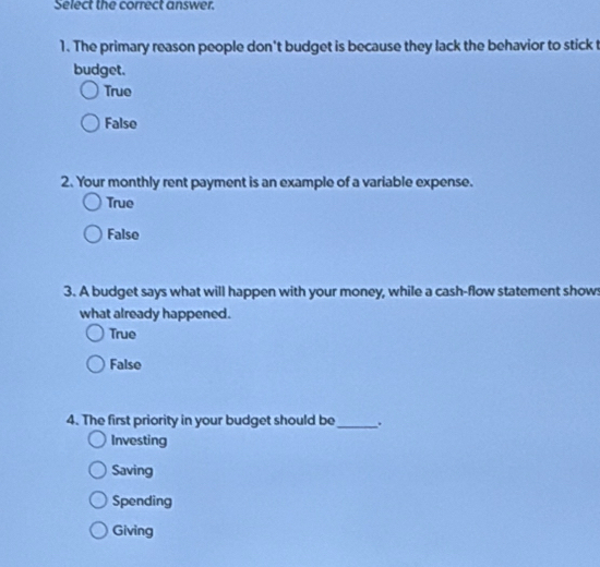 Select the correct answer.
1. The primary reason people don't budget is because they lack the behavior to stick t
budget.
True
False
2. Your monthly rent payment is an example of a variable expense.
True
False
3. A budget says what will happen with your money, while a cash-flow statement shows
what already happened.
True
False
4. The first priority in your budget should be_ .
Investing
Saving
Spending
Giving