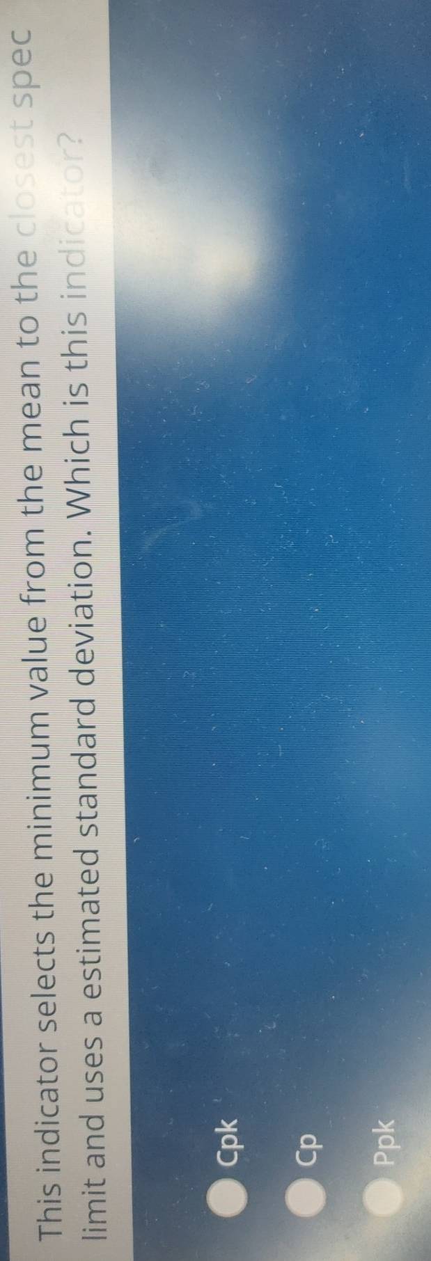 This indicator selects the minimum value from the mean to the closest spec
limit and uses a estimated standard deviation. Which is this indicator?
Cpk
Cp
Ppk