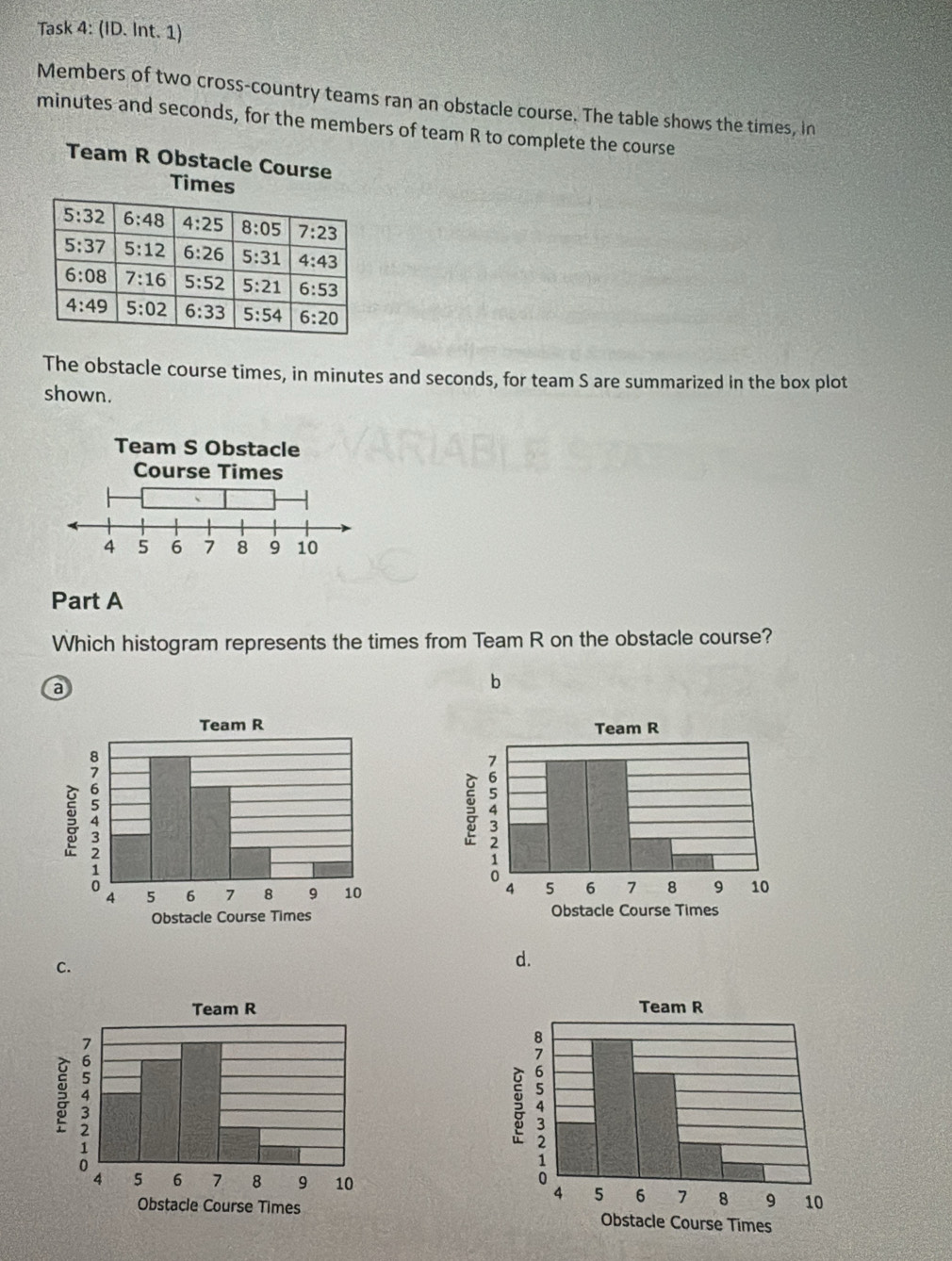Task 4: (ID. Int. 1)
Members of two cross-country teams ran an obstacle course. The table shows the times, in
minutes and seconds, for the members of team R to complete the course
Team R Obstacle Course
Times
5:32 6:48 4:25 8:05 7:23
5:37 5:12 6:26 5:31 4:43
6:08 7:16 5:52 5:21 6:53
4:49 5:02 6:33 5:54 6:20
The obstacle course times, in minutes and seconds, for team S are summarized in the box plot
shown.
Part A
Which histogram represents the times from Team R on the obstacle course?
a
b

C.
d.