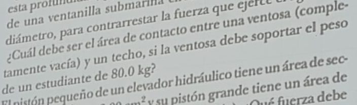 esta profmul 
de una ventanilla submarila 
diámetro, para contrarrestar la fuerza que ejert e o 
Cuál debe ser el área de contacto entre una ventosa (comple- 
tamente vacía) y un techo, si la ventosa debe soportar el peso 
de un estudiante de 80.0 kg? 
El pistón pequeño de un elevador hidráulico tiene un área de sec...^2 y su pistón grande tiene un área de 
fué fuerza debe