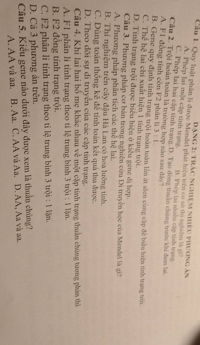 Dạng 2: trác nghiệm nhiều phương án
Câu 1. Quy luật phân li được Mendel phát hiện trên cơ sở thị nghiệm là gi?
A. Phép lai một cặp tính trạng. B. Phép lai nhiều cặp tính trạng.
C. Phép lai hai cặp tỉnh trạng. D. Tạo dòng thuần chủng trước khi đem lai.
Câu 2. Trội hoàn toàn là trường hợp nào sau đây?
A. F1 đồng tính còn F2 phân li 3:1.
B. Gene quy định tính trạng trội hoàn toàn lấn át alen cùng cặp để biểu hiện tính trạng trội.
C. Thể hệ lai chi xuất hiện 1 tính trạng trội.
D. Tính trạng trội được biểu hiện ở kiều gene dị hợp.
Câu 3. Phương pháp cơ bản trong nghiên cứu Di truyền học của Mendel là giì?
A. Phương pháp phân tích các thể hệ lai.
B. Thí nghiệm trên cây đậu Hà Lan có hoa lưỡng tính.
C. Dùng toán thống kê để tính toán kết quả thu được.
D. Theo dõi sự di truyền của các cặp tính trạng.
Câu 4. Khi lai hai bồ mẹ khác nhau về một cặp tính trạng thuần chủng tương phản thì
A. F1 phân li tính trạng theo ti lệ trung bình 3 trội : 1 lặn.
B. F2 đồng tính trạng trội.
C. F2 phân li tính trạng theo ti lệ trung bình 3 trội : 1 lặn.
D. Cả 3 phương án trên.
Câu 5. Kiểu gene nào dưới đây được xem là thuần chủng?
A. AA và aa. B. Aa. C. AA và Aa. D. AA, Aa và aa.
