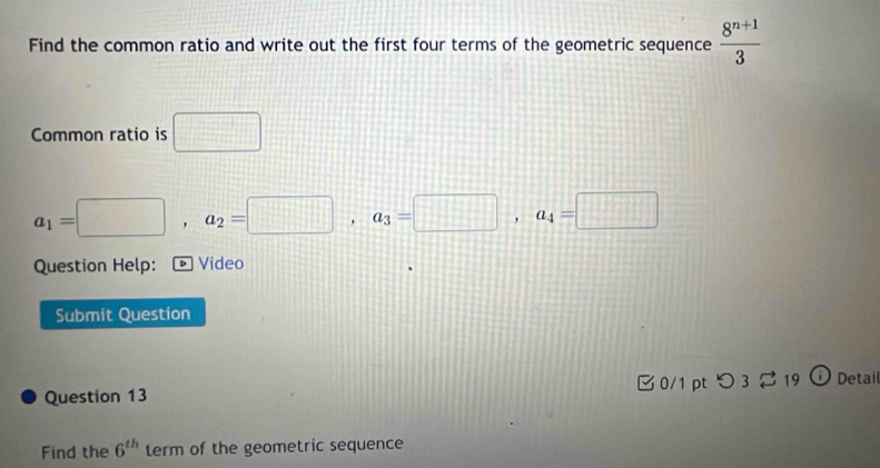 Find the common ratio and write out the first four terms of the geometric sequence  (8^(n+1))/3 
Common ratio is □
a_1=□ , a_2=□ , a_3=□ , a_4=□
Question Help: * Video 
Submit Question 
Question 13 0/1 pt つ3 19 Detai 
Find the 6^(th) term of the geometric sequence