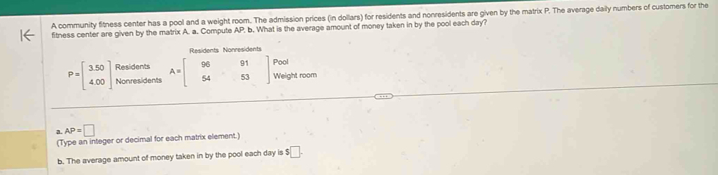 A community fitness center has a pool and a weight room. The admission prices (in dollars) for residents and nonresidents are given by the matrix P. The average daily numbers of customers for the 
fitness center are given by the matrix A. a. Compute AP b. What is the average amount of money taken in by the pool each day? 
Residents Nonresidents 
Residents
P=beginbmatrix 3.50 4.00endbmatrix Nonresidents A=beginbmatrix 96&91 54&53endbmatrix Pool 
Weight room 
a. AP=□
(Type an integer or decimal for each matrix element.) 
b. The average amount of money taken in by the pool each day is $□.