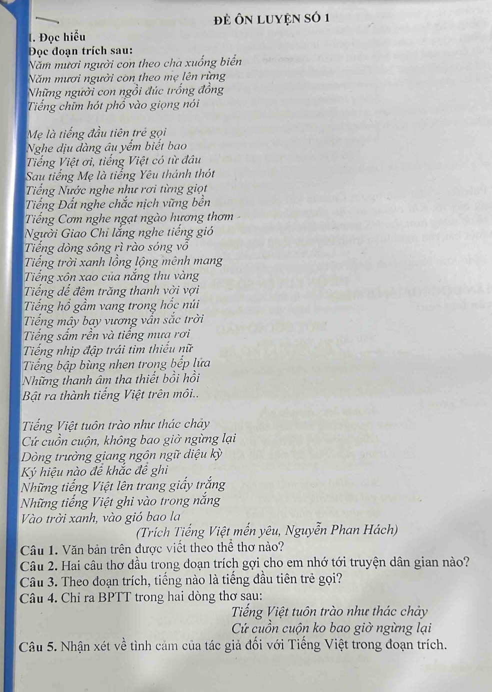 đẻ ÔN LUYệN Số 1
l. Đọc hiểu
Đọc đoạn trích sau:
Năm mươi người con theo cha xuống biển
Năm mươi người còn theo mẹ lên rừng
Những người con ngồi đúc trống đồng
Tiếng chim hót phổ vào giọng nói
Mẹ là tiếng đầu tiên trẻ gọi
Nghe dịu dàng âu yếm biết bao
Tiếng Việt ơi, tiếng Việt có từ đâu
Sau tiếng Mẹ là tiếng Yêu thánh thót
Tiếng Nước nghe như rơi từng giọt
Tiếng Đất nghe chắc nịch vững bền
Tiếng Cơm nghe ngạt ngào hương thơm 
Người Giao Chi lắng nghe tiếng gió
Tiếng dòng sông rì rào sóng vổ
Tiếng trời xanh lồng lộng mênh mang
Tiếng xôn xao của nắng thu vàng
Tiếng dế đêm trăng thanh vời vợi
Tiếng hổ gầm vang trong hốc núi
Tiếng mây bay vương vấn sắc trời
Tiếng sấm rền và tiếng mưa rơi
Tiếng nhịp đập trái tim thiếu nữ
Tiếng bập bùng nhen trong bếp lửa
Những thanh âm tha thiết bồi hồi
Bật ra thành tiếng Việt trên môi..
Tiếng Việt tuôn trào như thác chảy
Cứ cuồn cuộn, không bao giờ ngừng lại
Dòng trường giang ngôn ngữ diệu kỳ
Ký hiệu nào đề khắc để ghi
Những tiếng Việt lên trang giấy trắng
Những tiếng Việt ghi vào trong nắng
Vào trời xanh, vào gió bao la
(Trích Tiếng Việt mến yêu, Nguyễn Phan Hách)
Câu 1. Văn bản trên được viết theo thể thơ nào?
Câu 2. Hai câu thơ đầu trong đoạn trích gợi cho em nhớ tới truyện dân gian nào?
Câu 3. Theo đoạn trích, tiếng nào là tiếng đầu tiên trẻ gọi?
Câu 4. Chỉ ra BPTT trong hai dòng thơ sau:
Tiếng Việt tuôn trào như thác chảy
Cứ cuồn cuộn ko bao giờ ngừng lại
Câu 5. Nhận xét về tình cảm của tác giả đối với Tiếng Việt trong đoạn trích.