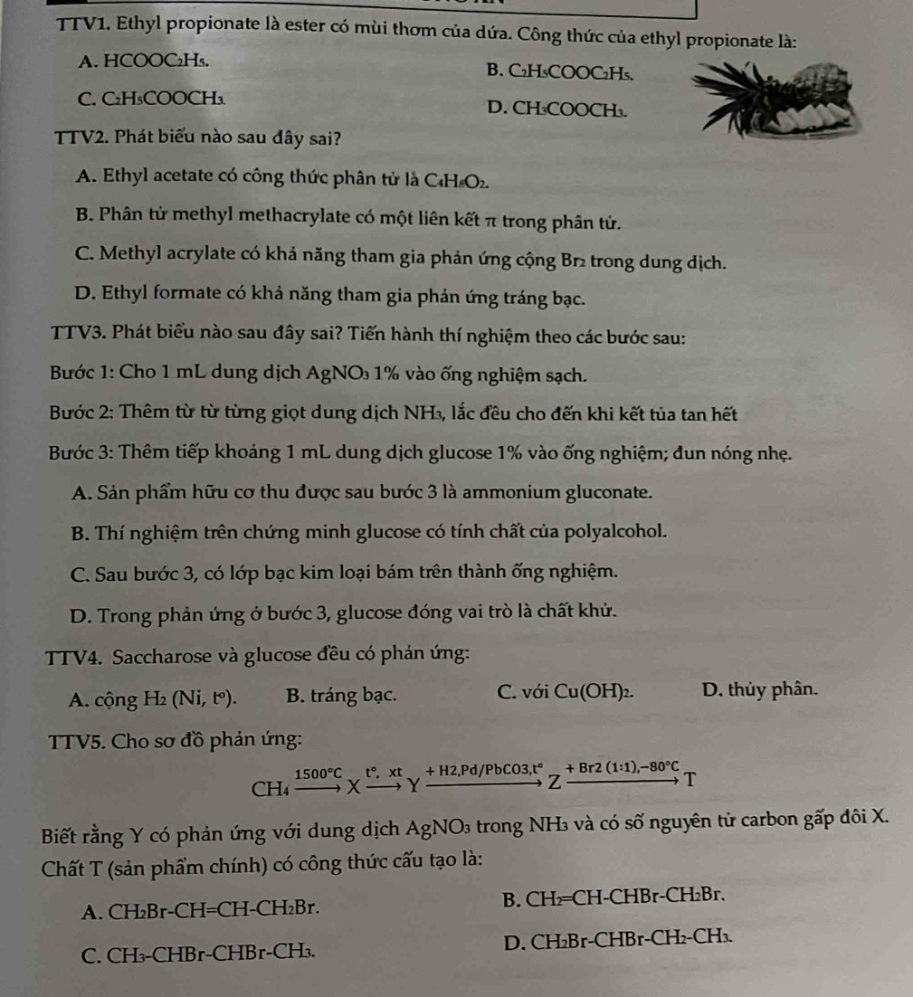 TTV1. Ethyl propionate là ester có mùi thơm của dứa. Công thức của ethyl propionate là:
A. HCOOC₂H₅. B. C₂H₅COOC₂H₅.
C. C₂H₃COOCH₃ D. CH₃COOCH₃.
TTV2. Phát biểu nào sau đây sai?
A. Ethyl acetate có công thức phân tử là C₄H O₂.
B. Phân tử methyl methacrylate có một liên kết π trong phân tử.
C. Methyl acrylate có khả năng tham gia phản ứng cộng Br2 trong dung địch.
D. Ethyl formate có khả năng tham gia phản ứng tráng bạc.
TTV3. Phát biểu nào sau đây sai? Tiến hành thí nghiệm theo các bước sau:
Bước 1: Cho 1 mL dung dịch AgNO 1% vào ống nghiệm sạch.
Bước 2: Thêm từ từ từng giọt dung dịch NH₃, lắc đều cho đến khi kết tủa tan hết
Bước 3: Thêm tiếp khoảng 1 mL dung dịch glucose 1% vào ống nghiệm; đun nóng nhẹ.
A. Sản phẩm hữu cơ thu được sau bước 3 là ammonium gluconate.
B. Thí nghiệm trên chứng minh glucose có tính chất của polyalcohol.
C. Sau bước 3, có lớp bạc kim loại bám trên thành ống nghiệm.
D. Trong phản ứng ở bước 3, glucose đóng vai trò là chất khử.
TTV4. Saccharose và glucose đều có phản ứng:
A. cộng H_2(Ni,t^o). B. tráng bạc. C. với Cu(OH)_2. D. thủy phân.
TTV5. Cho sơ đồ phản ứng:
CH_4 xrightarrow 1500°CXxrightarrow t°,xtYxrightarrow +H2,Pd/PbCO3,t°Zxrightarrow +Br2(1:1),-80°CT
Biết rằng Y có phản ứng với dung dịch AgNO_3 trong NH₃ và có số nguyên tử carbon gấp đôi X.
Chất T (sản phẩm chính) có công thức cấu tạo là:
A. CH₂Br-CH=CH-CH₂Br. B. CH₂=CH-CHBr-CH₂Br.
C. CH₃-CHBr-CHBr-CH₃. D. CH₂Br-CHBr-CH₂- CH_3.